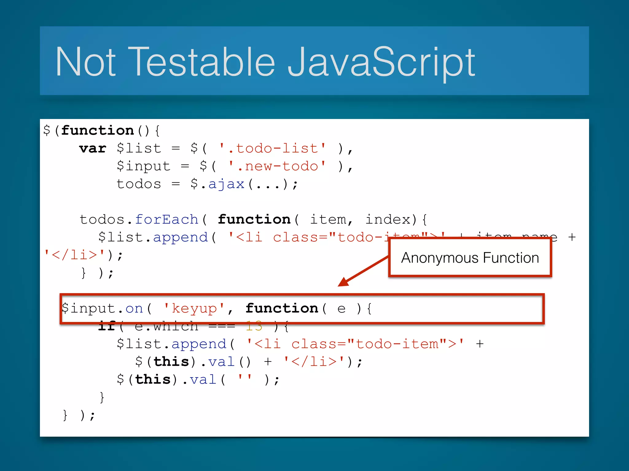 Not Testable JavaScript
$(function(){
var $list = $( '.todo-list' ),
$input = $( '.new-todo' ),
todos = $.ajax(...);
todos.forEach( function( item, index){
$list.append( '<li class="todo-item">' + item.name +
'</li>');
} );
$input.on( 'keyup', function( e ){
if( e.which === 13 ){
$list.append( '<li class="todo-item">' +
$(this).val() + '</li>');
$(this).val( '' );
}
} );
Anonymous Function
 