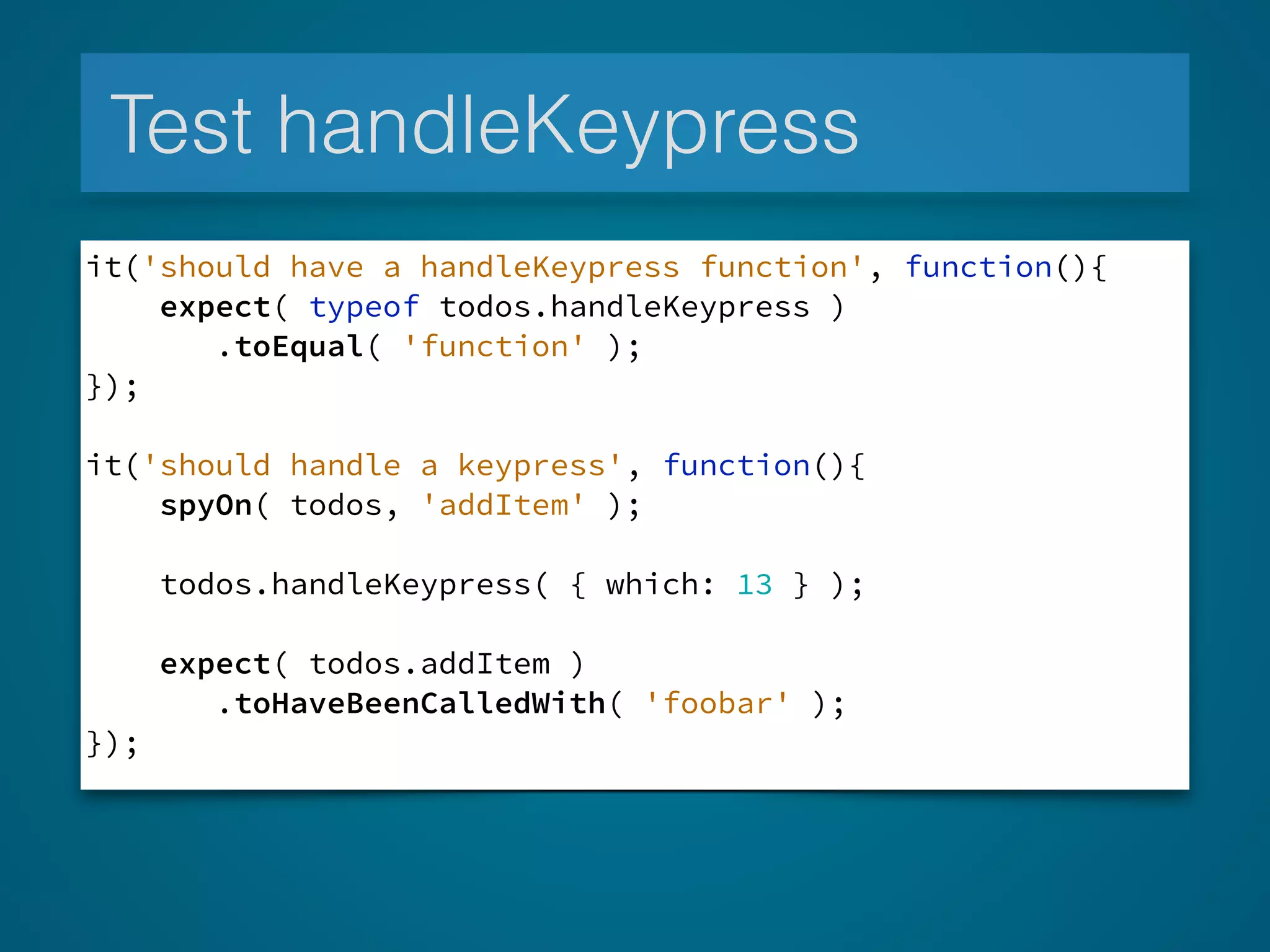 Test handleKeypress
it('should have a handleKeypress function', function(){
expect( typeof todos.handleKeypress )
.toEqual( 'function' );
});
!
it('should handle a keypress', function(){
spyOn( todos, 'addItem' );
todos.handleKeypress( { which: 13 } );
expect( todos.addItem )
.toHaveBeenCalledWith( 'foobar' );
});
 