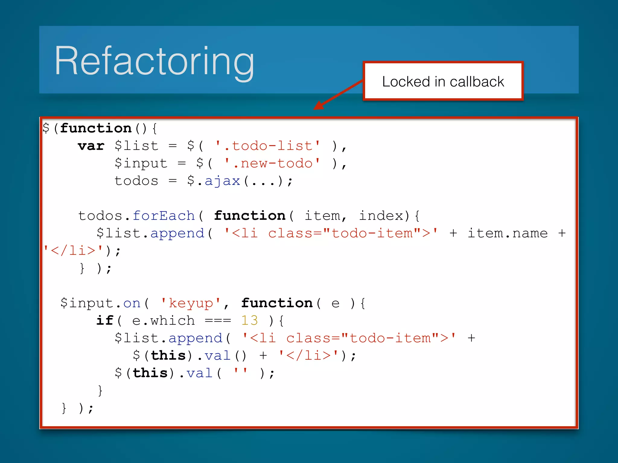 Refactoring
$(function(){
var $list = $( '.todo-list' ),
$input = $( '.new-todo' ),
todos = $.ajax(...);
todos.forEach( function( item, index){
$list.append( '<li class="todo-item">' + item.name +
'</li>');
} );
$input.on( 'keyup', function( e ){
if( e.which === 13 ){
$list.append( '<li class="todo-item">' +
$(this).val() + '</li>');
$(this).val( '' );
}
} );
Locked in callback
 