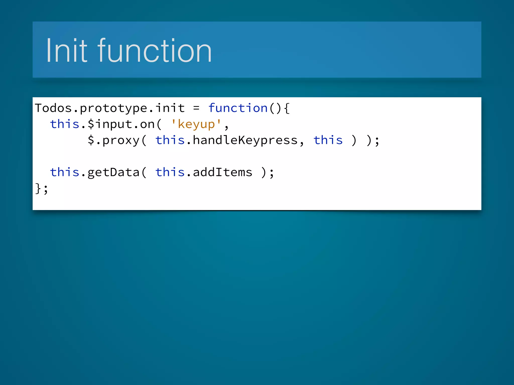 Init function
Todos.prototype.init = function(){
this.$input.on( 'keyup',
$.proxy( this.handleKeypress, this ) );
this.getData( this.addItems );
};
 