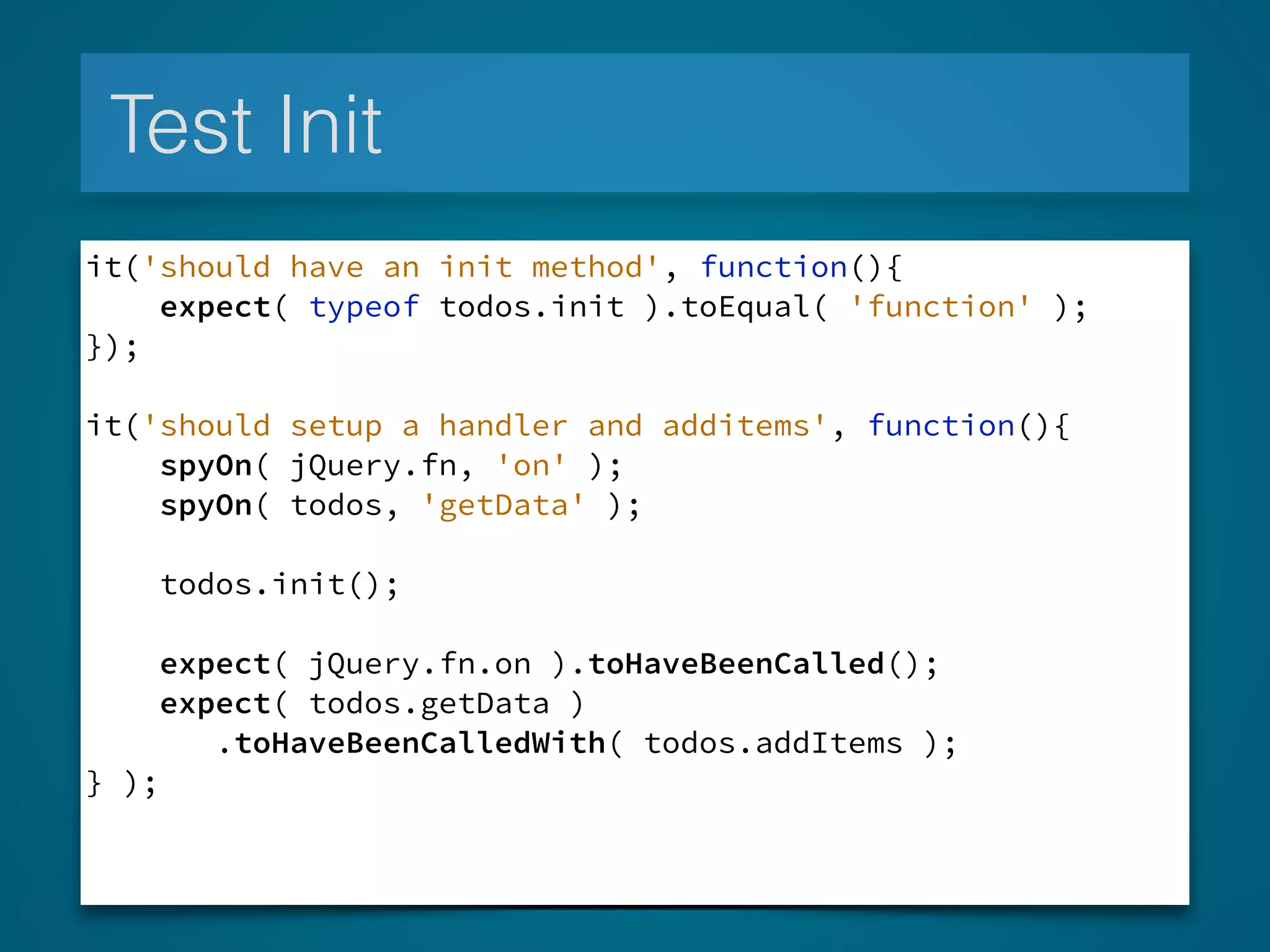 Test Init
it('should have an init method', function(){
expect( typeof todos.init ).toEqual( 'function' );
});
!
it('should setup a handler and additems', function(){
spyOn( jQuery.fn, 'on' );
spyOn( todos, 'getData' );
todos.init();
expect( jQuery.fn.on ).toHaveBeenCalled();
expect( todos.getData )
.toHaveBeenCalledWith( todos.addItems );
} );
 