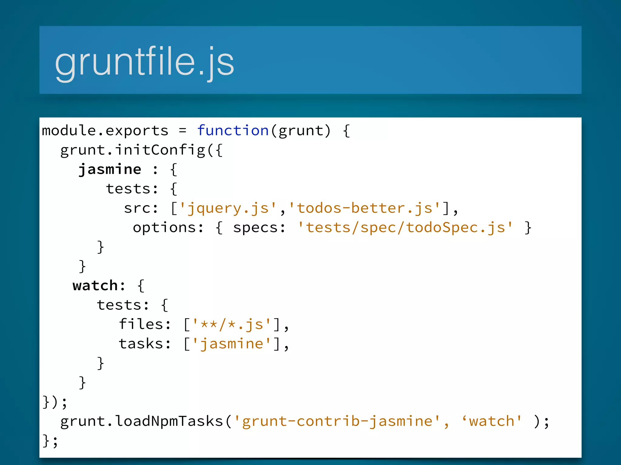 gruntﬁle.js
module.exports = function(grunt) {
grunt.initConfig({
jasmine : {
tests: {
src: ['jquery.js','todos-better.js'],
options: { specs: 'tests/spec/todoSpec.js' }
}
}
watch: {
tests: {
files: ['**/*.js'],
tasks: ['jasmine'],
}
}
});
grunt.loadNpmTasks('grunt-contrib-jasmine', ‘watch' );
};
 