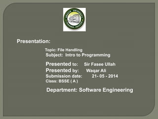 Presentation:
Topic: File Handling
Subject: Intro to Programming
Presented to: Sir Fasee Ullah
Presented by: Waqar Ali
Submission date: 21- 05 - 2014
Class: BSSE ( A )
Department: Software Engineering
 