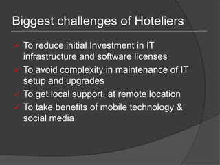 Biggest challenges of Hoteliers
 To reduce initial Investment in IT
infrastructure and software licenses
 To avoid complexity in maintenance of IT
setup and upgrades
 To get local support, at remote location
 To take benefits of mobile technology &
social media
 
