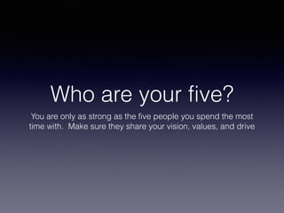 Who are your five?
You are only as strong as the five people you spend the most
time with. Make sure they share your vision, values, and drive
 