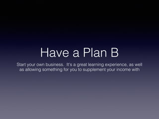 Have a Plan B
Start your own business. It's a great learning experience, as well
as allowing something for you to supplement your income with
 