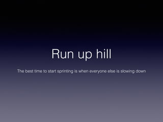 Run up hill

The best time to start sprinting is when everyone else is slowing down
 