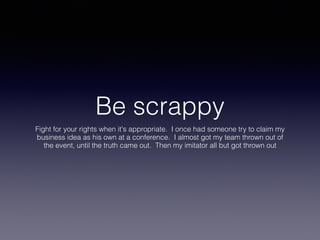 Be scrappy
Fight for your rights when it's appropriate. I once had someone try to claim my
business idea as his own at a conference. I almost got my team thrown out of
the event, until the truth came out. Then my imitator all but got thrown out
 
