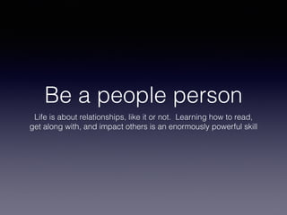 Be a people person
Life is about relationships, like it or not. Learning how to read,
get along with, and impact others is an enormously powerful skill
 
