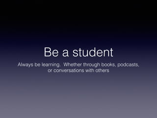 Be a student
Always be learning. Whether through books, podcasts,
or conversations with others
 