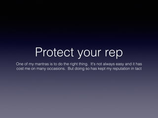 Protect your rep
One of my mantras is to do the right thing. It's not always easy and it has
cost me on many occasions. But doing so has kept my reputation in tact
 