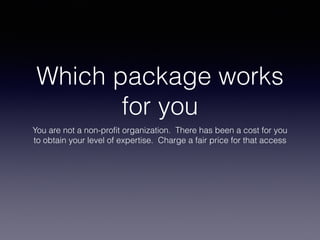 Which package works
for you
You are not a non-profit organization. There has been a cost for you
to obtain your level of expertise. Charge a fair price for that access
 