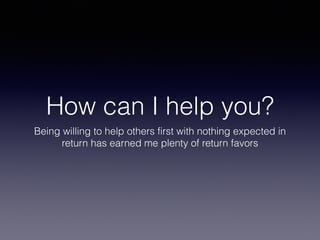 How can I help you?
Being willing to help others first with nothing expected in
return has earned me plenty of return favors
 