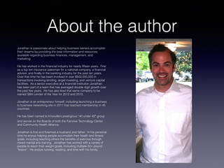 About the author
Jonathan is passionate about helping business owners accomplish
their dreams by providing the best information and resources
available regarding business finances, management, and
marketing.
He has worked in the financial industry for nearly fifteen years. First
as a top ten insurance salesman for a national company, a financial
advisor, and finally in the banking industry for the past ten years.
Over that time he has been involved in over $500,000,000 in
transactions involving lending, angel investing, and venture capital
facilities. As a senior executive at a financial institution Jonathan
has been part of a team that has averaged double digit growth over
the past few years. He has also lead that same company to be
named SBA Lender of the Year for 2012 and 2013.
Jonathan is an entrepreneur himself, including launching a business
to business networking site in 2011 that reached membership in 45
countries.
He has been named to Knoxville’s prestigious “40 under 40 group
and serves on the Boards of both the Fairview Technology Center
and Community Health Alliance.
Jonathan is first and foremost a husband and father. In his personal
time he enjoys helping people accomplish their health and fitness
goals, including teaching others the benefits of exercise through
mixed martial arts training. Jonathan has worked with a variety of
people to reach their weight goals, including multiple 50+ pound
“losers”. He enjoys running, reading, and time with his family.
 