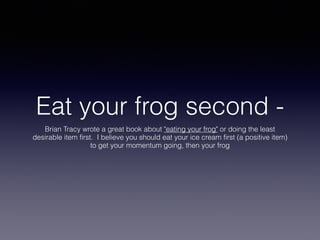 Eat your frog second -
Brian Tracy wrote a great book about "eating your frog" or doing the least
desirable item first. I believe you should eat your ice cream first (a positive item)
to get your momentum going, then your frog
 