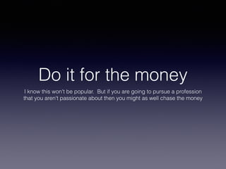 Do it for the money
I know this won't be popular. But if you are going to pursue a profession
that you aren't passionate about then you might as well chase the money
 