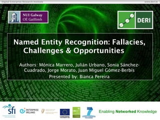  Copyright 2011 Digital Enterprise Research Institute. All rights reserved.
Digital Enterprise Research Institute www.deri.ie
Enabling Networked Knowledge
Named Entity Recognition: Fallacies,
Challenges & Opportunities
Authors: Mónica Marrero, Julián Urbano, Sonia Sánchez-
Cuadrado, Jorge Morato, Juan Miguel Gómez-Berbís
Presented by: Bianca Pereira
 