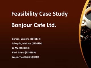 Feasibility Case Study
Bonjour Cafe Ltd.
Garçon, Caroline (2140174)
Labagala, Melchor (2134534)
Li, Ma (2133518)
Rizvi, Saima (2132883)
Wong, Ting Hei (2133003)
 