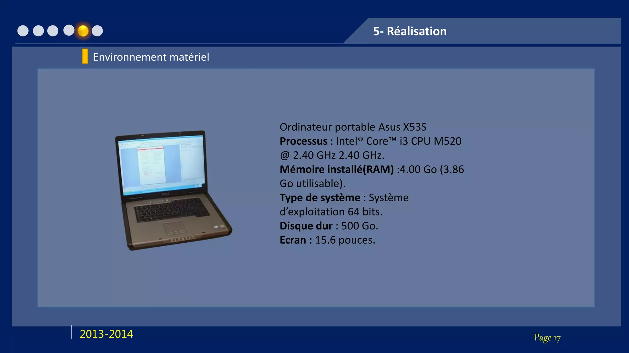 Page 172013-2014
5- Réalisation
Ordinateur portable Asus X53S
Processus : Intel® Core™ i3 CPU M520
@ 2.40 GHz 2.40 GHz.
Mémoire installé(RAM) :4.00 Go (3.86
Go utilisable).
Type de système : Système
d’exploitation 64 bits.
Disque dur : 500 Go.
Ecran : 15.6 pouces.
Environnement matériel
 