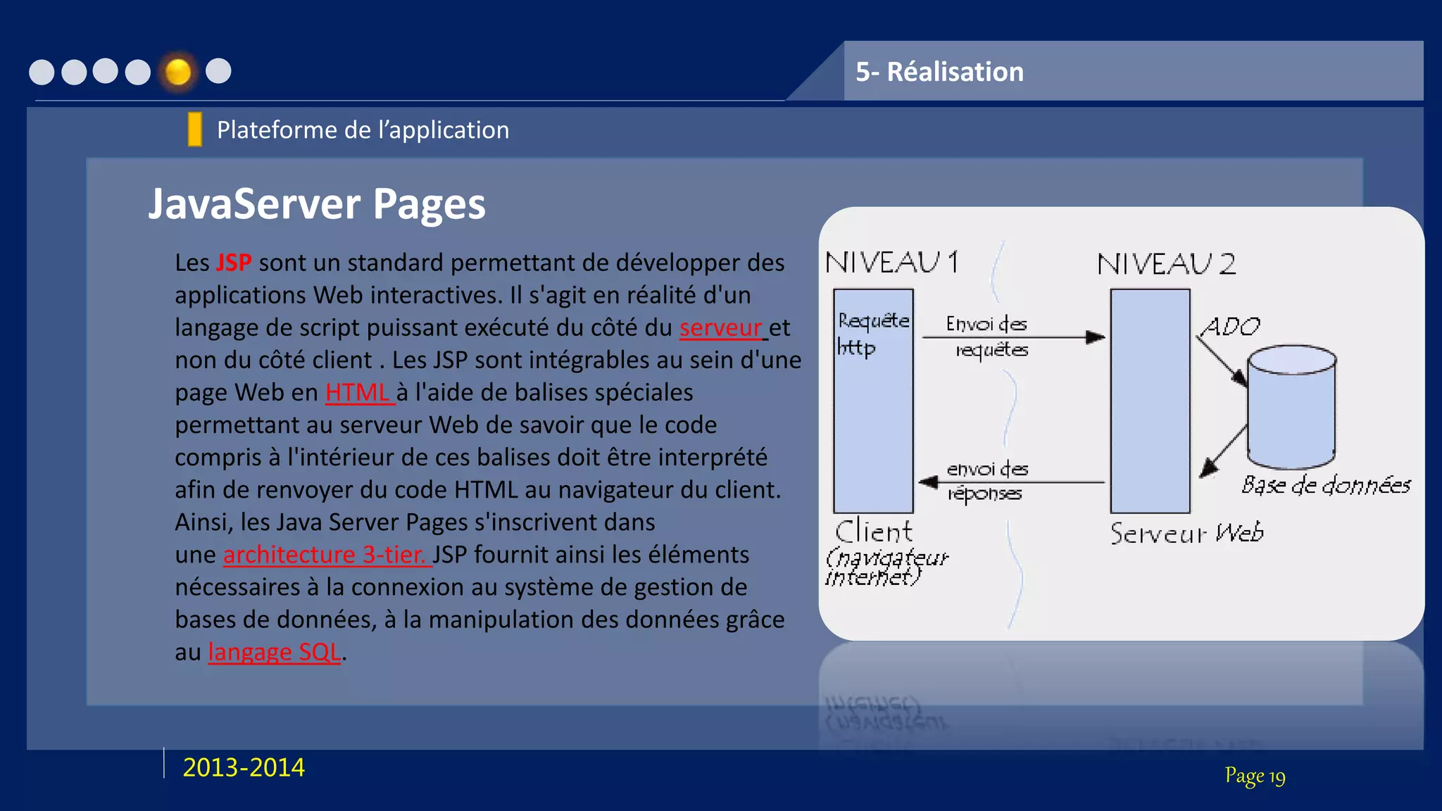 Page 192013-2014
5- Réalisation
Plateforme de l’application
JavaServer Pages
Les JSP sont un standard permettant de développer des
applications Web interactives. Il s'agit en réalité d'un
langage de script puissant exécuté du côté du serveur et
non du côté client . Les JSP sont intégrables au sein d'une
page Web en HTML à l'aide de balises spéciales
permettant au serveur Web de savoir que le code
compris à l'intérieur de ces balises doit être interprété
afin de renvoyer du code HTML au navigateur du client.
Ainsi, les Java Server Pages s'inscrivent dans
une architecture 3-tier. JSP fournit ainsi les éléments
nécessaires à la connexion au système de gestion de
bases de données, à la manipulation des données grâce
au langage SQL.
 