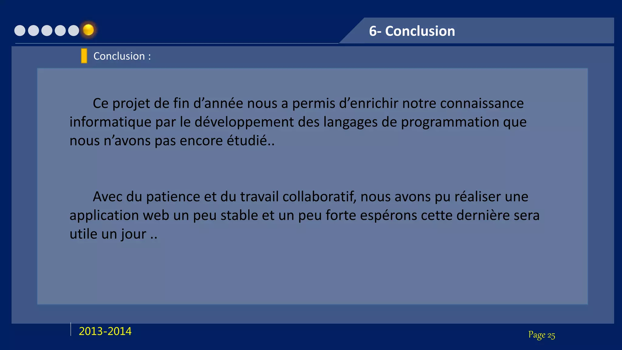 Page 252013-2014
6- Conclusion
Conclusion :
Ce projet de fin d’année nous a permis d’enrichir notre connaissance
informatique par le développement des langages de programmation que
nous n’avons pas encore étudié..
Avec du patience et du travail collaboratif, nous avons pu réaliser une
application web un peu stable et un peu forte espérons cette dernière sera
utile un jour ..
 