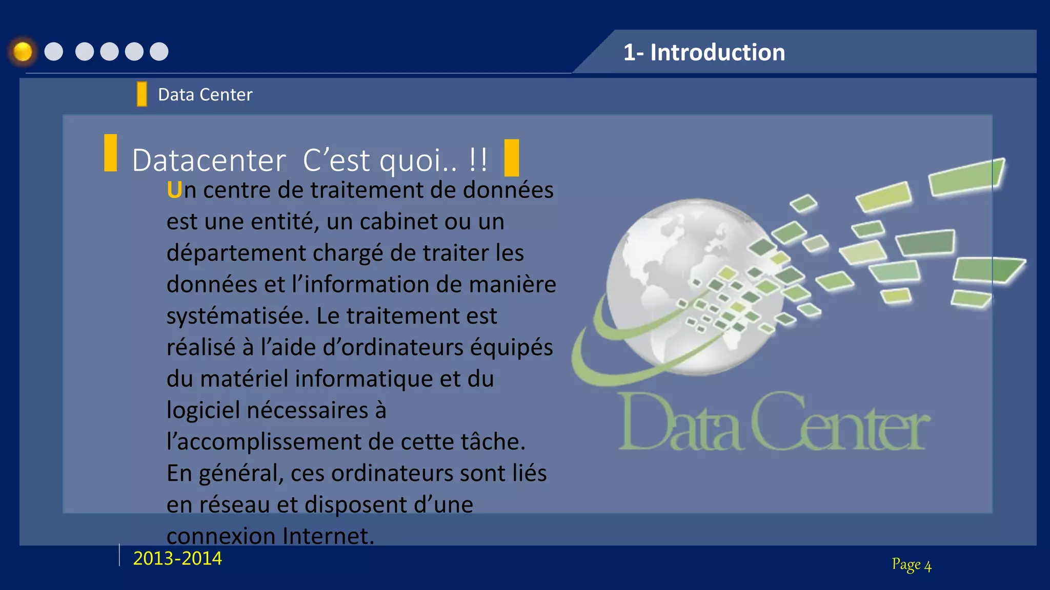 Page 42013-2014
1- Introduction
Data Center
Datacenter C’est quoi.. !!
Un centre de traitement de données
est une entité, un cabinet ou un
département chargé de traiter les
données et l’information de manière
systématisée. Le traitement est
réalisé à l’aide d’ordinateurs équipés
du matériel informatique et du
logiciel nécessaires à
l’accomplissement de cette tâche.
En général, ces ordinateurs sont liés
en réseau et disposent d’une
connexion Internet.
 