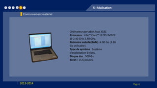Page 172013-2014
5- Réalisation
Ordinateur portable Asus X53S
Processus : Intel® Core™ i3 CPU M520
@ 2.40 GHz 2.40 GHz.
Mémoire installé(RAM) :4.00 Go (3.86
Go utilisable).
Type de système : Système
d’exploitation 64 bits.
Disque dur : 500 Go.
Ecran : 15.6 pouces.
Environnement matériel
 