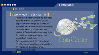 Page 42013-2014
1- Introduction
Data Center
Datacenter C’est quoi.. !!
Un centre de traitement de données
est une entité, un cabinet ou un
département chargé de traiter les
données et l’information de manière
systématisée. Le traitement est
réalisé à l’aide d’ordinateurs équipés
du matériel informatique et du
logiciel nécessaires à
l’accomplissement de cette tâche.
En général, ces ordinateurs sont liés
en réseau et disposent d’une
connexion Internet.
 