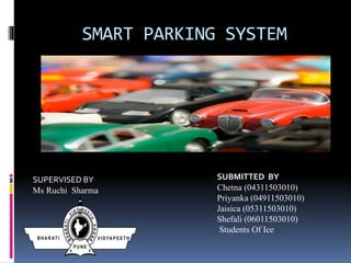 SMART PARKING SYSTEM
SUBMITTED BY
Chetna (04311503010)
Priyanka (04911503010)
Jaisica (05311503010)
Shefali (06011503010)
Students Of Ice
SUPERVISED BY
Ms Ruchi Sharma
 