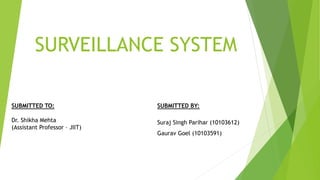 SURVEILLANCE SYSTEM
SUBMITTED BY:
Suraj Singh Parihar (10103612)
Gaurav Goel (10103591)
SUBMITTED TO:
Dr. Shikha Mehta
(Assistant Professor – JIIT)
 