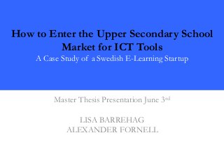 How to Enter the Upper Secondary School
Market for ICT Tools
A Case Study of a Swedish E-Learning Startup
Master Thesis Presentation June 3rd
LISA BARREHAG
ALEXANDER FORNELL
 
