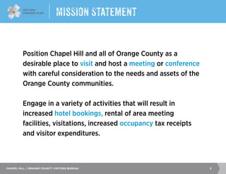 2013–2014
Strategic Plan
2Chapel Hill / Orange County Visitors Bureau
Position Chapel Hill and all of Orange County as a
desirable place to visit and host a meeting or conference
with careful consideration to the needs and assets of the
Orange County communities.
Engage in a variety of activities that will result in
increased hotel bookings, rental of area meeting
facilities, visitations, increased occupancy tax receipts
and visitor expenditures.
Mission Statement
 