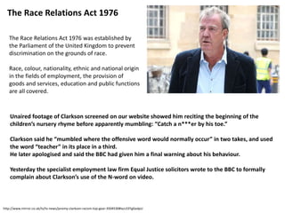 The Race Relations Act 1976 was established by
the Parliament of the United Kingdom to prevent
discrimination on the grounds of race.
Race, colour, nationality, ethnic and national origin
in the fields of employment, the provision of
goods and services, education and public functions
are all covered.
The Race Relations Act 1976
Unaired footage of Clarkson screened on our website showed him reciting the beginning of the
children’s nursery rhyme before apparently mumbling: “Catch a n***er by his toe.”
Clarkson said he “mumbled where the offensive word would normally occur” in two takes, and used
the word “teacher” in its place in a third.
He later apologised and said the BBC had given him a final warning about his behaviour.
Yesterday the specialist employment law firm Equal Justice solicitors wrote to the BBC to formally
complain about Clarkson’s use of the N-word on video.
http://www.mirror.co.uk/tv/tv-news/jeremy-clarkson-racism-top-gear-3504530#ixzz33TgGedpU
 