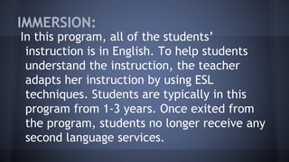 IMMERSION:
In this program, all of the students’
instruction is in English. To help students
understand the instruction, the teacher
adapts her instruction by using ESL
techniques. Students are typically in this
program from 1-3 years. Once exited from
the program, students no longer receive any
second language services.
 