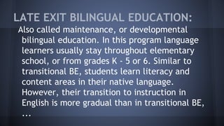 LATE EXIT BILINGUAL EDUCATION:
Also called maintenance, or developmental
bilingual education. In this program language
learners usually stay throughout elementary
school, or from grades K - 5 or 6. Similar to
transitional BE, students learn literacy and
content areas in their native language.
However, their transition to instruction in
English is more gradual than in transitional BE,
...
 