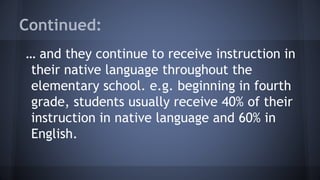 Continued:
… and they continue to receive instruction in
their native language throughout the
elementary school. e.g. beginning in fourth
grade, students usually receive 40% of their
instruction in native language and 60% in
English.
 