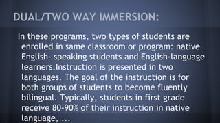 DUAL/TWO WAY IMMERSION:
In these programs, two types of students are
enrolled in same classroom or program: native
English- speaking students and English-language
learners.Instruction is presented in two
languages. The goal of the instruction is for
both groups of students to become fluently
bilingual. Typically, students in first grade
receive 80-90% of their instruction in native
language, ...
 