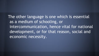 The other language is one which is essential
as a medium of schooling, or
intercommunication, hence vital for national
development, or for that reason, social and
economic necessity.
 