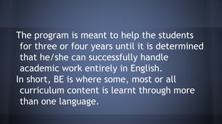 The program is meant to help the students
for three or four years until it is determined
that he/she can successfully handle
academic work entirely in English.
In short, BE is where some, most or all
curriculum content is learnt through more
than one language.
 