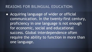 REASONS FOR BILINGUAL EDUCATION:
● Acquiring language of wider or official
communication. In the twenty-first century,
proficiency in one language is not enough
for economic, social and educational
success. Global interdependence often
require the ability to function in more than
one language.
 