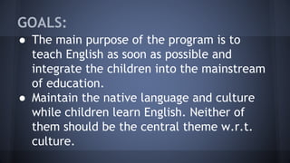 GOALS:
● The main purpose of the program is to
teach English as soon as possible and
integrate the children into the mainstream
of education.
● Maintain the native language and culture
while children learn English. Neither of
them should be the central theme w.r.t.
culture.
 