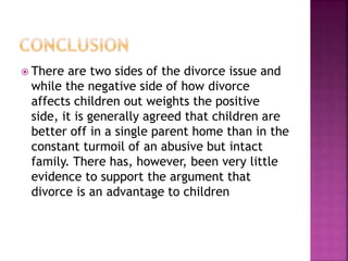  There are two sides of the divorce issue and
while the negative side of how divorce
affects children out weights the positive
side, it is generally agreed that children are
better off in a single parent home than in the
constant turmoil of an abusive but intact
family. There has, however, been very little
evidence to support the argument that
divorce is an advantage to children
 