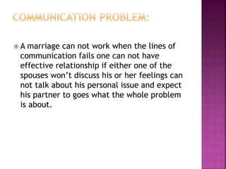  A marriage can not work when the lines of
communication fails one can not have
effective relationship if either one of the
spouses won’t discuss his or her feelings can
not talk about his personal issue and expect
his partner to goes what the whole problem
is about.
 