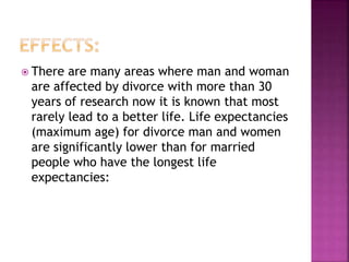  There are many areas where man and woman
are affected by divorce with more than 30
years of research now it is known that most
rarely lead to a better life. Life expectancies
(maximum age) for divorce man and women
are significantly lower than for married
people who have the longest life
expectancies:
 