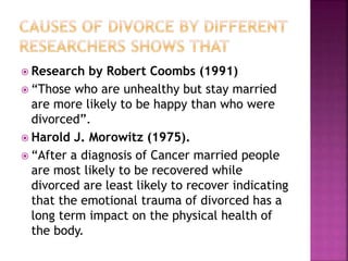  Research by Robert Coombs (1991)
 “Those who are unhealthy but stay married
are more likely to be happy than who were
divorced”.
 Harold J. Morowitz (1975).
 “After a diagnosis of Cancer married people
are most likely to be recovered while
divorced are least likely to recover indicating
that the emotional trauma of divorced has a
long term impact on the physical health of
the body.
 