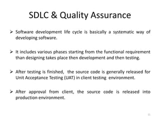 SDLC & Quality Assurance
 Software development life cycle is basically a systematic way of
developing software.
 It includes various phases starting from the functional requirement
than designing takes place then development and then testing.
 After testing is finished, the source code is generally released for
Unit Acceptance Testing (UAT) in client testing environment.
 After approval from client, the source code is released into
production environment.
11
 