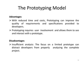 The Prototyping Model
Advantages
 With reduced time and costs, Prototyping can improve the
quality of requirements and specifications provided to
developers.
 Prototyping requires user involvement and allows them to see
and interact with a prototype.
Disadvantages
 Insufficient analysis: The focus on a limited prototype can
distract developers from properly analyzing the complete
project.
16
 