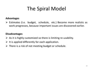 The Spiral Model
Advantages
 Estimates (i.e. budget, schedule, etc.) Become more realistic as
work progresses, because important issues are discovered earlier.
Disadvantages
 As it is highly customized so there is limiting re-usability.
 It is applied differently for each application.
 There is a risk of not meeting budget or schedule.
18
 