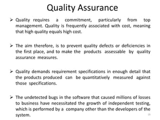 Quality Assurance
 Quality requires a commitment, particularly from top
management. Quality is frequently associated with cost, meaning
that high quality equals high cost.
 The aim therefore, is to prevent quality defects or deficiencies in
the first place, and to make the products assessable by quality
assurance measures.
 Quality demands requirement specifications in enough detail that
the products produced can be quantitatively measured against
those specifications.
 The undetected bugs in the software that caused millions of losses
to business have necessitated the growth of independent testing,
which is performed by a company other than the developers of the
system. 19
 