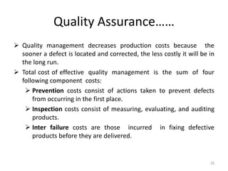 Quality Assurance……
 Quality management decreases production costs because the
sooner a defect is located and corrected, the less costly it will be in
the long run.
 Total cost of effective quality management is the sum of four
following component costs:
 Prevention costs consist of actions taken to prevent defects
from occurring in the first place.
 Inspection costs consist of measuring, evaluating, and auditing
products.
 Inter failure costs are those incurred in fixing defective
products before they are delivered.
20
 